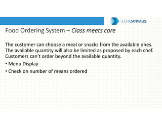 Food Ordering System – Class meets careClass meets careClass meets careClass meets care
The customer can choose a meal or snacks from the available ones.
The available quantity will also be limited as proposed by each chef.
Customers can’t order beyond the available quantity.
• Menu Display
• Check on number of means ordered
 