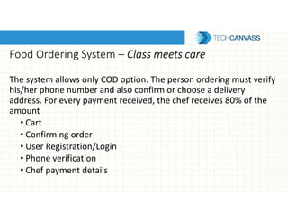 Food Ordering System – Class meets careClass meets careClass meets careClass meets care
The system allows only COD option. The person ordering must verify
his/her phone number and also confirm or choose a delivery
address. For every payment received, the chef receives 80% of the
amount
• Cart
• Confirming order
• User Registration/Login
• Phone verification
• Chef payment details
 