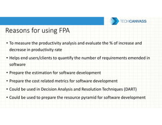 Reasons for using FPA
• To measure the productivity analysis and evaluate the % of increase and
decrease in productivity rate
• Helps end users/clients to quantify the number of requirements emended in
software
• Prepare the estimation for software development
• Prepare the cost related metrics for software development
• Could be used in Decision Analysis and Resolution Techniques (DART)
• Could be used to prepare the resource pyramid for software development
 