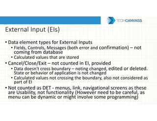 External Input (EIs)
• Data element types for External Inputs
• Fields, Controls, Messages (both error and confirmation) – not
coming from database
• Calculated values that are stored
• Cancel/Close/Exit – not counted in EI, provided
• Data doesn't cross boundary – noting changed, edited or deleted.
State or behavior of application is not changed
• Calculated values not crossing the boundary, also not considered as
part of EI
• Not counted as DET - menus, link, navigational screens as these
are Usability, not functionality (However need to be careful, as
menu can be dynamic or might involve some programming)
 