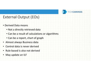 External Output (EOs)
• Derived Data means
• Not a directly retrieved data
• Can be a result of calculations or algorithms
• Can be a report, chart of graph
• Almost always Business data
• Control data is never derived
• Rule based is also not derived
• May update an ILF
 
