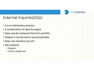External Inquiries(EQs)
• It is an elementary process
• A combination of input & output
• Data may be retrieved from ILFs and EIFs
• Output is not derived or processed data
• Does not maintain any ILFs
• EQs could be
• Reports
• Charts, Graphs etc
 