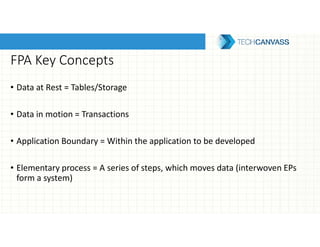 FPA Key Concepts
• Data at Rest = Tables/Storage
• Data in motion = Transactions
• Application Boundary = Within the application to be developed
• Elementary process = A series of steps, which moves data (interwoven EPs
form a system)
 