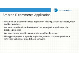 Amazon E-commerce Application
• Amazon is an e-commerce web application allowing visitors to choose, view
and buy products
• We have considered a sub-section of this web application for our class
exercise purposes
• We have chosen specific screen shots to define the scope.
• This type of project is typically applicable, when a customer provides a
reference website or already has a software.
 
