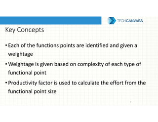 Key Concepts
•Each of the functions points are identified and given a
weightage
•Weightage is given based on complexity of each type of
functional point
•Productivity factor is used to calculate the effort from the
functional point size
7
 