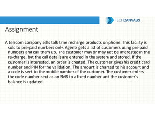 Assignment
A telecom company sells talk time recharge products on phone. This facility is
sold to pre-paid numbers only. Agents gets a list of customers using pre-paid
numbers and call them up. The customer may or may not be interested in the
re-charge, but the call details are entered in the system and stored. If the
customer is interested, an order is created. The customer gives his credit card
number and PIN for the validation. The amount is charged to his account and
a code is sent to the mobile number of the customer. The customer enters
the code number sent as an SMS to a fixed number and the customer's
balance is updated.
 