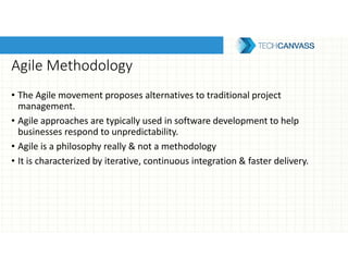Agile Methodology
• The Agile movement proposes alternatives to traditional project
management.
• Agile approaches are typically used in software development to help
businesses respond to unpredictability.
• Agile is a philosophy really & not a methodology
• It is characterized by iterative, continuous integration & faster delivery.
 