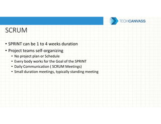 SCRUM
• SPRINT can be 1 to 4 weeks duration
• Project teams self-organizing
• No project plan or Schedule
• Every body works for the Goal of the SPRINT
• Daily Communication ( SCRUM Meetings)
• Small duration meetings, typically standing meeting
 