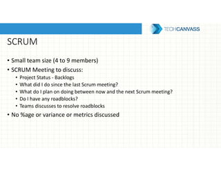 SCRUM
• Small team size (4 to 9 members)
• SCRUM Meeting to discuss:
• Project Status - Backlogs
• What did I do since the last Scrum meeting?
• What do I plan on doing between now and the next Scrum meeting?
• Do I have any roadblocks?
• Teams discusses to resolve roadblocks
• No %age or variance or metrics discussed
 