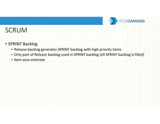 SCRUM
• SPRINT Backlog
• Release backlog generates SPRINT backlog with high priority items
• Only part of Release backlog used in SPRINT backlog (till SPRINT backlog is filled)
• Item wise estimate
 