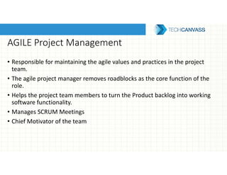 AGILE Project Management
• Responsible for maintaining the agile values and practices in the project
team.
• The agile project manager removes roadblocks as the core function of the
role.
• Helps the project team members to turn the Product backlog into working
software functionality.
• Manages SCRUM Meetings
• Chief Motivator of the team
 