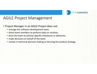 AGILE Project Management
• Project Manager in an AGILE Project does not:
• manage the software development team.
• direct team members to perform tasks or routines.
• drive the team to achieve specific milestones or deliveries.
• make decisions on behalf of the team.
• involve in technical decision making or deriving the product strategy.
 