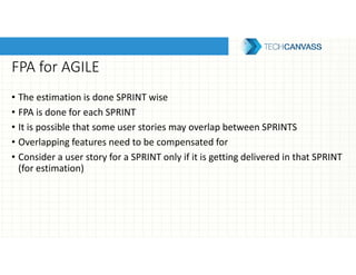 FPA for AGILE
• The estimation is done SPRINT wise
• FPA is done for each SPRINT
• It is possible that some user stories may overlap between SPRINTS
• Overlapping features need to be compensated for
• Consider a user story for a SPRINT only if it is getting delivered in that SPRINT
(for estimation)
 