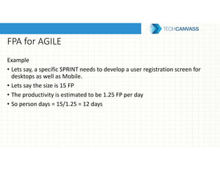 FPA for AGILE
Example
• Lets say, a specific SPRINT needs to develop a user registration screen for
desktops as well as Mobile.
• Lets say the size is 15 FP
• The productivity is estimated to be 1.25 FP per day
• So person days = 15/1.25 = 12 days
 