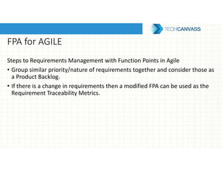 FPA for AGILE
Steps to Requirements Management with Function Points in Agile
• Group similar priority/nature of requirements together and consider those as
a Product Backlog.
• If there is a change in requirements then a modified FPA can be used as the
Requirement Traceability Metrics.
 