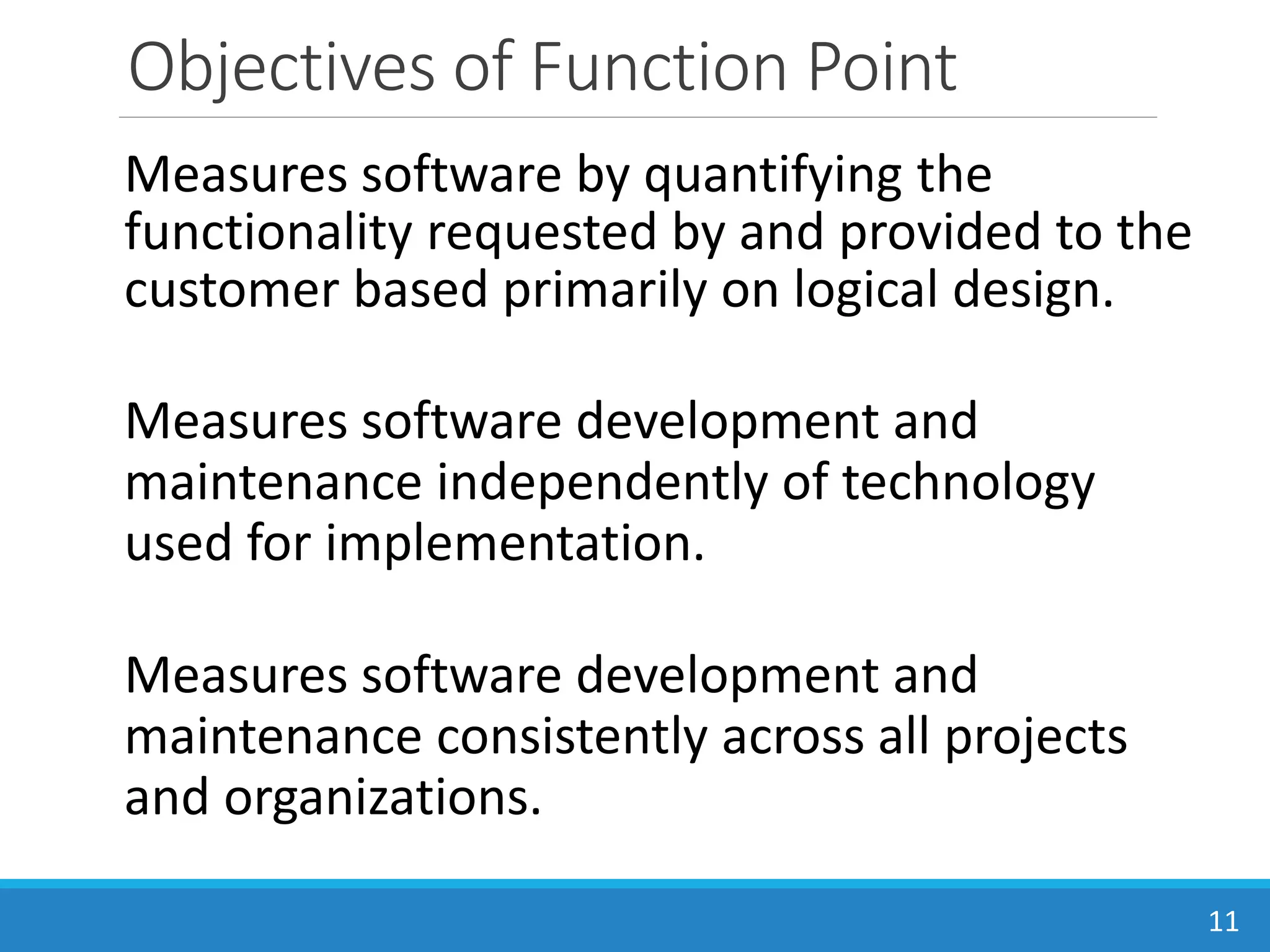 Objectives of Function Point
Measures software by quantifying the
functionality requested by and provided to the
customer based primarily on logical design.
Measures software development and
maintenance independently of technology
used for implementation.
Measures software development and
maintenance consistently across all projects
and organizations.
11
 