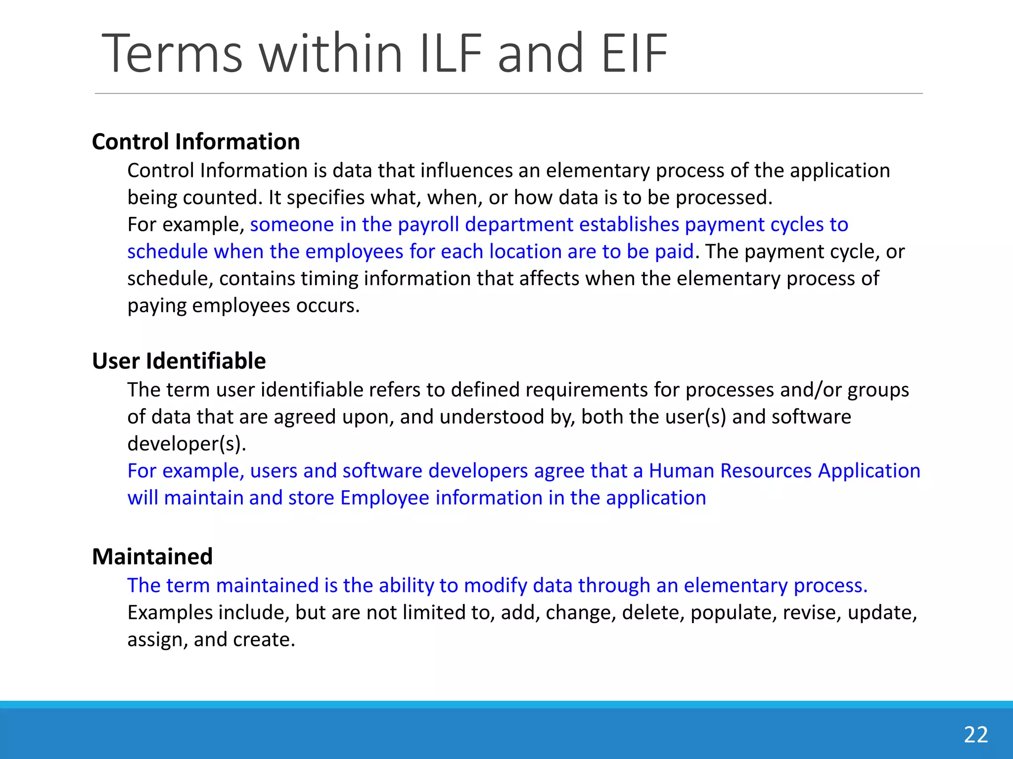 Terms within ILF and EIF
22
Control Information
Control Information is data that influences an elementary process of the application
being counted. It specifies what, when, or how data is to be processed.
For example, someone in the payroll department establishes payment cycles to
schedule when the employees for each location are to be paid. The payment cycle, or
schedule, contains timing information that affects when the elementary process of
paying employees occurs.
User Identifiable
The term user identifiable refers to defined requirements for processes and/or groups
of data that are agreed upon, and understood by, both the user(s) and software
developer(s).
For example, users and software developers agree that a Human Resources Application
will maintain and store Employee information in the application
Maintained
The term maintained is the ability to modify data through an elementary process.
Examples include, but are not limited to, add, change, delete, populate, revise, update,
assign, and create.
 