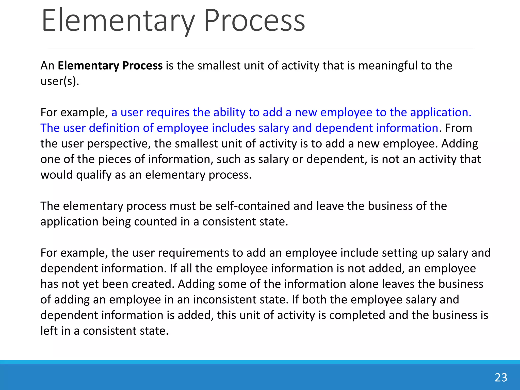 Elementary Process
23
An Elementary Process is the smallest unit of activity that is meaningful to the
user(s).
For example, a user requires the ability to add a new employee to the application.
The user definition of employee includes salary and dependent information. From
the user perspective, the smallest unit of activity is to add a new employee. Adding
one of the pieces of information, such as salary or dependent, is not an activity that
would qualify as an elementary process.
The elementary process must be self-contained and leave the business of the
application being counted in a consistent state.
For example, the user requirements to add an employee include setting up salary and
dependent information. If all the employee information is not added, an employee
has not yet been created. Adding some of the information alone leaves the business
of adding an employee in an inconsistent state. If both the employee salary and
dependent information is added, this unit of activity is completed and the business is
left in a consistent state.
 