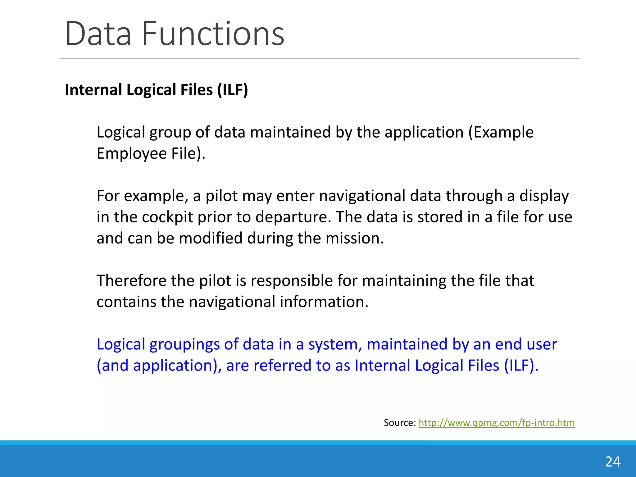 Data Functions
24
Source: http://www.qpmg.com/fp-intro.htm
Internal Logical Files (ILF)
Logical group of data maintained by the application (Example
Employee File).
For example, a pilot may enter navigational data through a display
in the cockpit prior to departure. The data is stored in a file for use
and can be modified during the mission.
Therefore the pilot is responsible for maintaining the file that
contains the navigational information.
Logical groupings of data in a system, maintained by an end user
(and application), are referred to as Internal Logical Files (ILF).
 