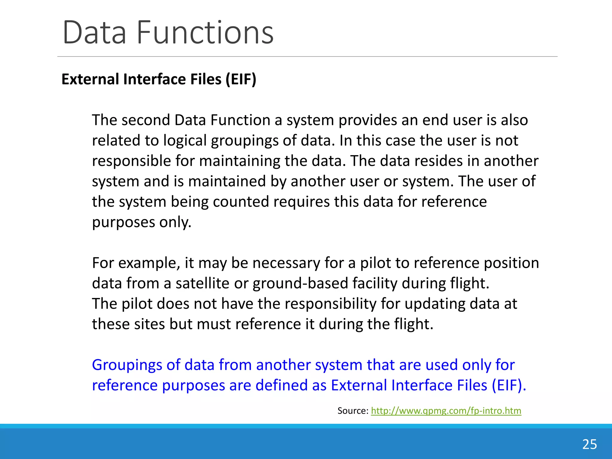 Data Functions
25
Source: http://www.qpmg.com/fp-intro.htm
External Interface Files (EIF)
The second Data Function a system provides an end user is also
related to logical groupings of data. In this case the user is not
responsible for maintaining the data. The data resides in another
system and is maintained by another user or system. The user of
the system being counted requires this data for reference
purposes only.
For example, it may be necessary for a pilot to reference position
data from a satellite or ground-based facility during flight.
The pilot does not have the responsibility for updating data at
these sites but must reference it during the flight.
Groupings of data from another system that are used only for
reference purposes are defined as External Interface Files (EIF).
 