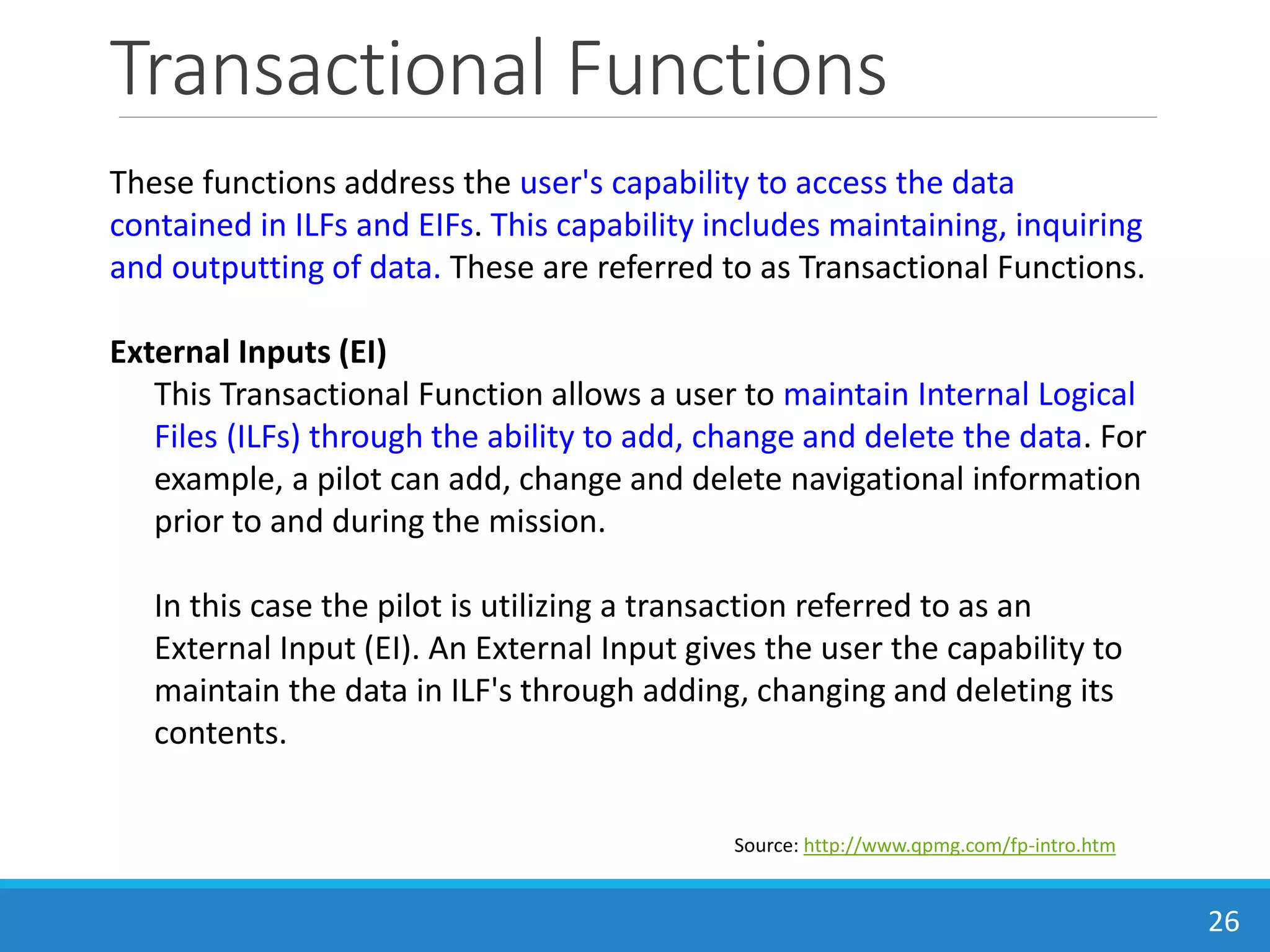 Transactional Functions
26
Source: http://www.qpmg.com/fp-intro.htm
These functions address the user's capability to access the data
contained in ILFs and EIFs. This capability includes maintaining, inquiring
and outputting of data. These are referred to as Transactional Functions.
External Inputs (EI)
This Transactional Function allows a user to maintain Internal Logical
Files (ILFs) through the ability to add, change and delete the data. For
example, a pilot can add, change and delete navigational information
prior to and during the mission.
In this case the pilot is utilizing a transaction referred to as an
External Input (EI). An External Input gives the user the capability to
maintain the data in ILF's through adding, changing and deleting its
contents.
 