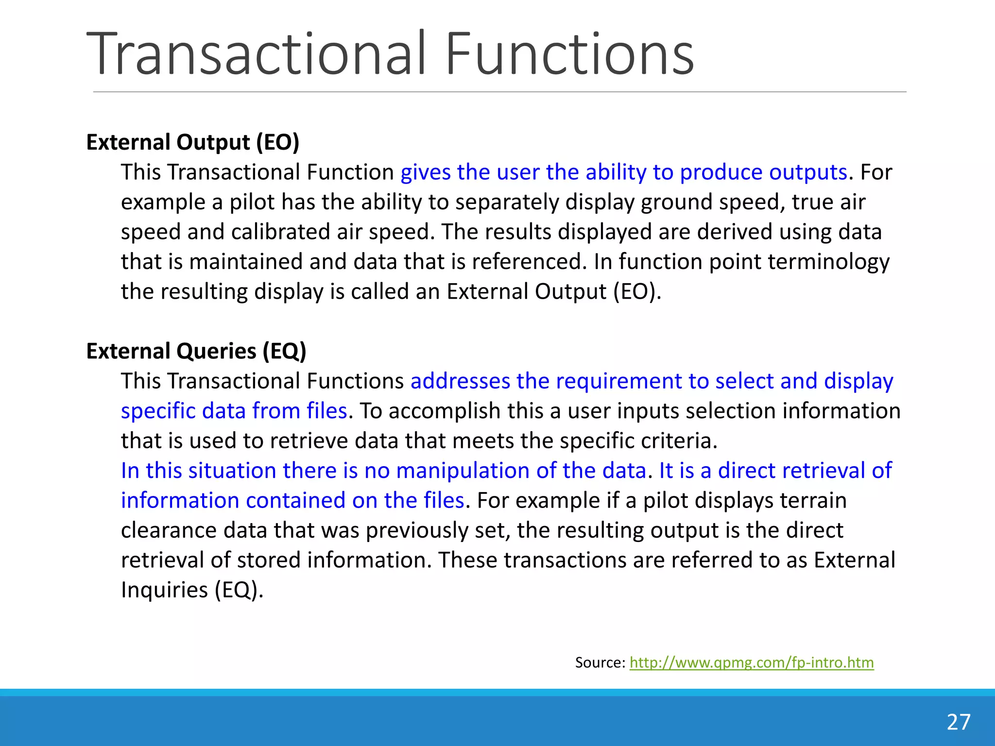 Transactional Functions
27
Source: http://www.qpmg.com/fp-intro.htm
External Output (EO)
This Transactional Function gives the user the ability to produce outputs. For
example a pilot has the ability to separately display ground speed, true air
speed and calibrated air speed. The results displayed are derived using data
that is maintained and data that is referenced. In function point terminology
the resulting display is called an External Output (EO).
External Queries (EQ)
This Transactional Functions addresses the requirement to select and display
specific data from files. To accomplish this a user inputs selection information
that is used to retrieve data that meets the specific criteria.
In this situation there is no manipulation of the data. It is a direct retrieval of
information contained on the files. For example if a pilot displays terrain
clearance data that was previously set, the resulting output is the direct
retrieval of stored information. These transactions are referred to as External
Inquiries (EQ).
 