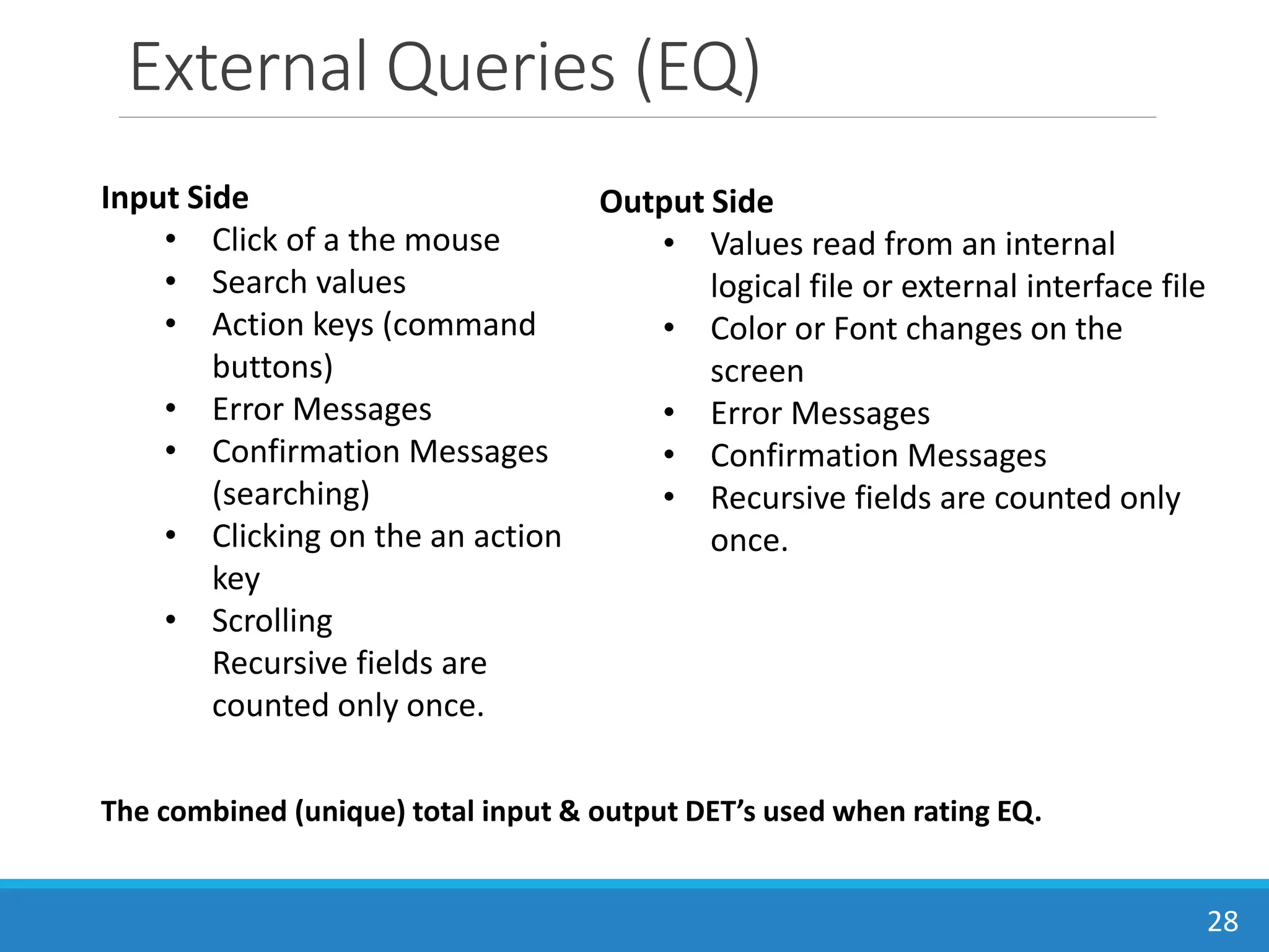 External Queries (EQ)
28
Input Side
• Click of a the mouse
• Search values
• Action keys (command
buttons)
• Error Messages
• Confirmation Messages
(searching)
• Clicking on the an action
key
• Scrolling
Recursive fields are
counted only once.
Output Side
• Values read from an internal
logical file or external interface file
• Color or Font changes on the
screen
• Error Messages
• Confirmation Messages
• Recursive fields are counted only
once.
The combined (unique) total input & output DET’s used when rating EQ.
 