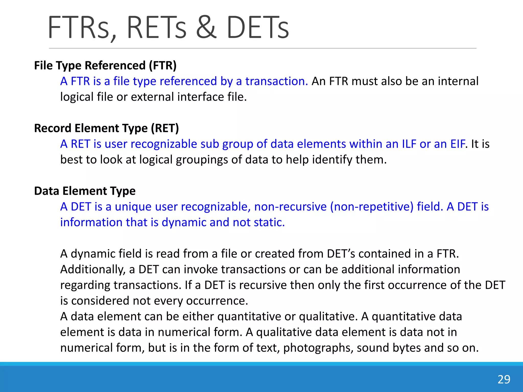 FTRs, RETs & DETs
29
File Type Referenced (FTR)
A FTR is a file type referenced by a transaction. An FTR must also be an internal
logical file or external interface file.
Record Element Type (RET)
A RET is user recognizable sub group of data elements within an ILF or an EIF. It is
best to look at logical groupings of data to help identify them.
Data Element Type
A DET is a unique user recognizable, non-recursive (non-repetitive) field. A DET is
information that is dynamic and not static.
A dynamic field is read from a file or created from DET’s contained in a FTR.
Additionally, a DET can invoke transactions or can be additional information
regarding transactions. If a DET is recursive then only the first occurrence of the DET
is considered not every occurrence.
A data element can be either quantitative or qualitative. A quantitative data
element is data in numerical form. A qualitative data element is data not in
numerical form, but is in the form of text, photographs, sound bytes and so on.
 