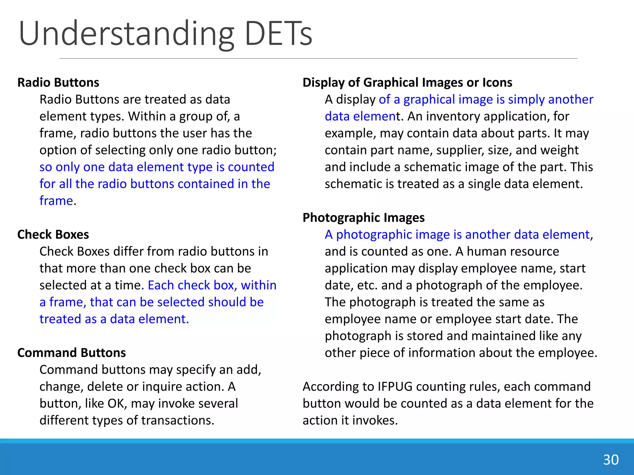 Understanding DETs
30
Radio Buttons
Radio Buttons are treated as data
element types. Within a group of, a
frame, radio buttons the user has the
option of selecting only one radio button;
so only one data element type is counted
for all the radio buttons contained in the
frame.
Check Boxes
Check Boxes differ from radio buttons in
that more than one check box can be
selected at a time. Each check box, within
a frame, that can be selected should be
treated as a data element.
Command Buttons
Command buttons may specify an add,
change, delete or inquire action. A
button, like OK, may invoke several
different types of transactions.
Display of Graphical Images or Icons
A display of a graphical image is simply another
data element. An inventory application, for
example, may contain data about parts. It may
contain part name, supplier, size, and weight
and include a schematic image of the part. This
schematic is treated as a single data element.
Photographic Images
A photographic image is another data element,
and is counted as one. A human resource
application may display employee name, start
date, etc. and a photograph of the employee.
The photograph is treated the same as
employee name or employee start date. The
photograph is stored and maintained like any
other piece of information about the employee.
According to IFPUG counting rules, each command
button would be counted as a data element for the
action it invokes.
 