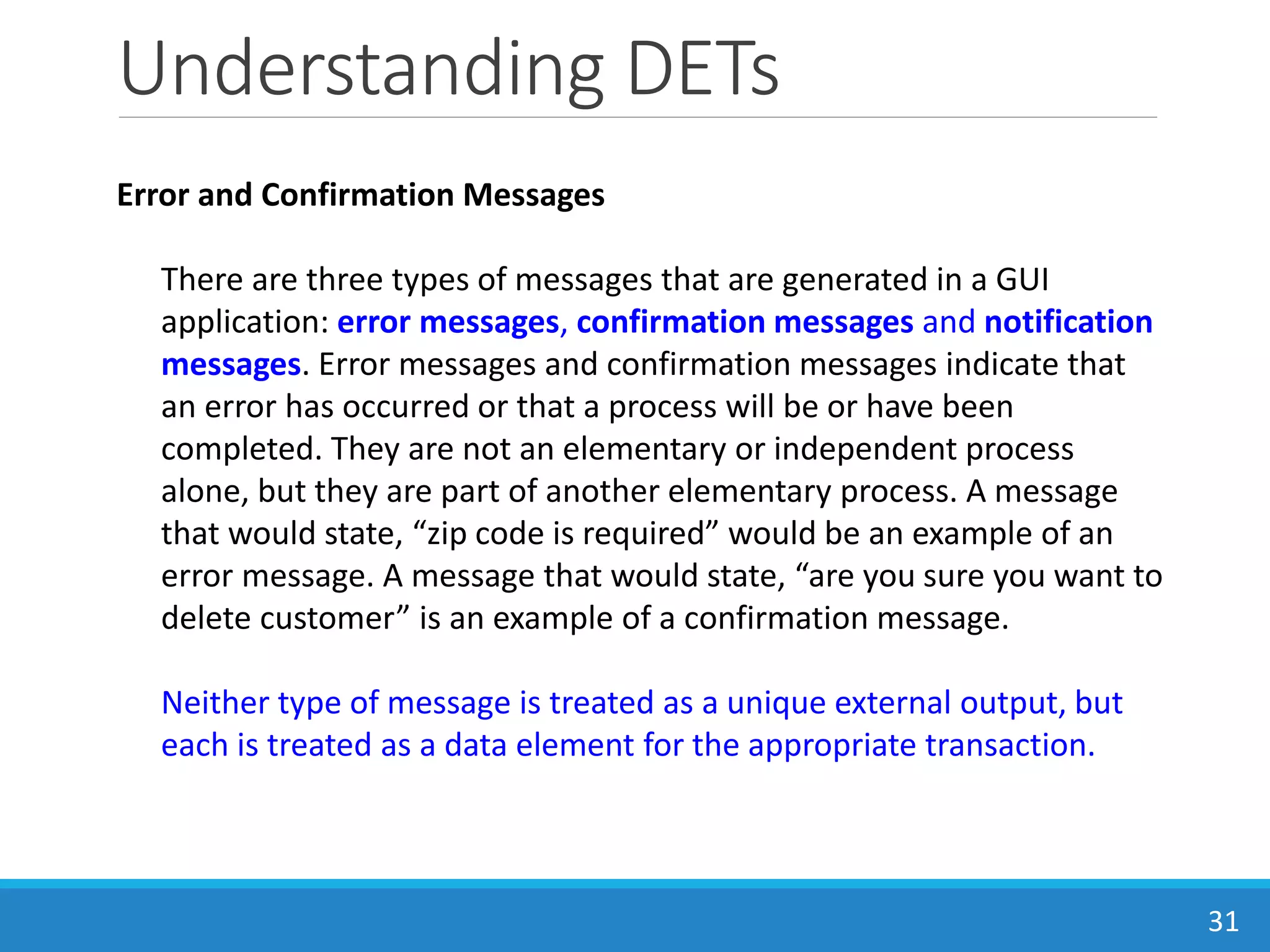 Understanding DETs
31
Error and Confirmation Messages
There are three types of messages that are generated in a GUI
application: error messages, confirmation messages and notification
messages. Error messages and confirmation messages indicate that
an error has occurred or that a process will be or have been
completed. They are not an elementary or independent process
alone, but they are part of another elementary process. A message
that would state, “zip code is required” would be an example of an
error message. A message that would state, “are you sure you want to
delete customer” is an example of a confirmation message.
Neither type of message is treated as a unique external output, but
each is treated as a data element for the appropriate transaction.
 