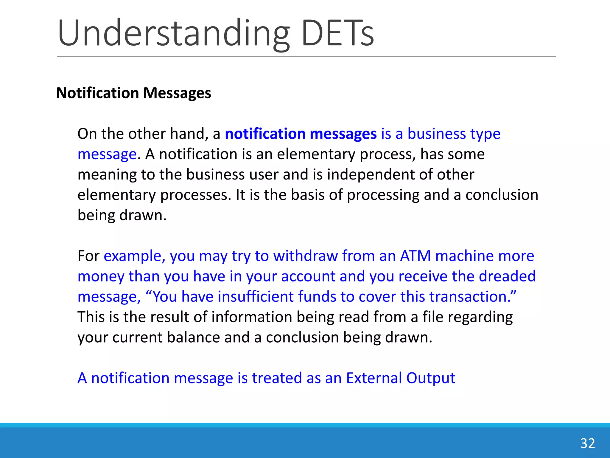 Understanding DETs
32
Notification Messages
On the other hand, a notification messages is a business type
message. A notification is an elementary process, has some
meaning to the business user and is independent of other
elementary processes. It is the basis of processing and a conclusion
being drawn.
For example, you may try to withdraw from an ATM machine more
money than you have in your account and you receive the dreaded
message, “You have insufficient funds to cover this transaction.”
This is the result of information being read from a file regarding
your current balance and a conclusion being drawn.
A notification message is treated as an External Output
 