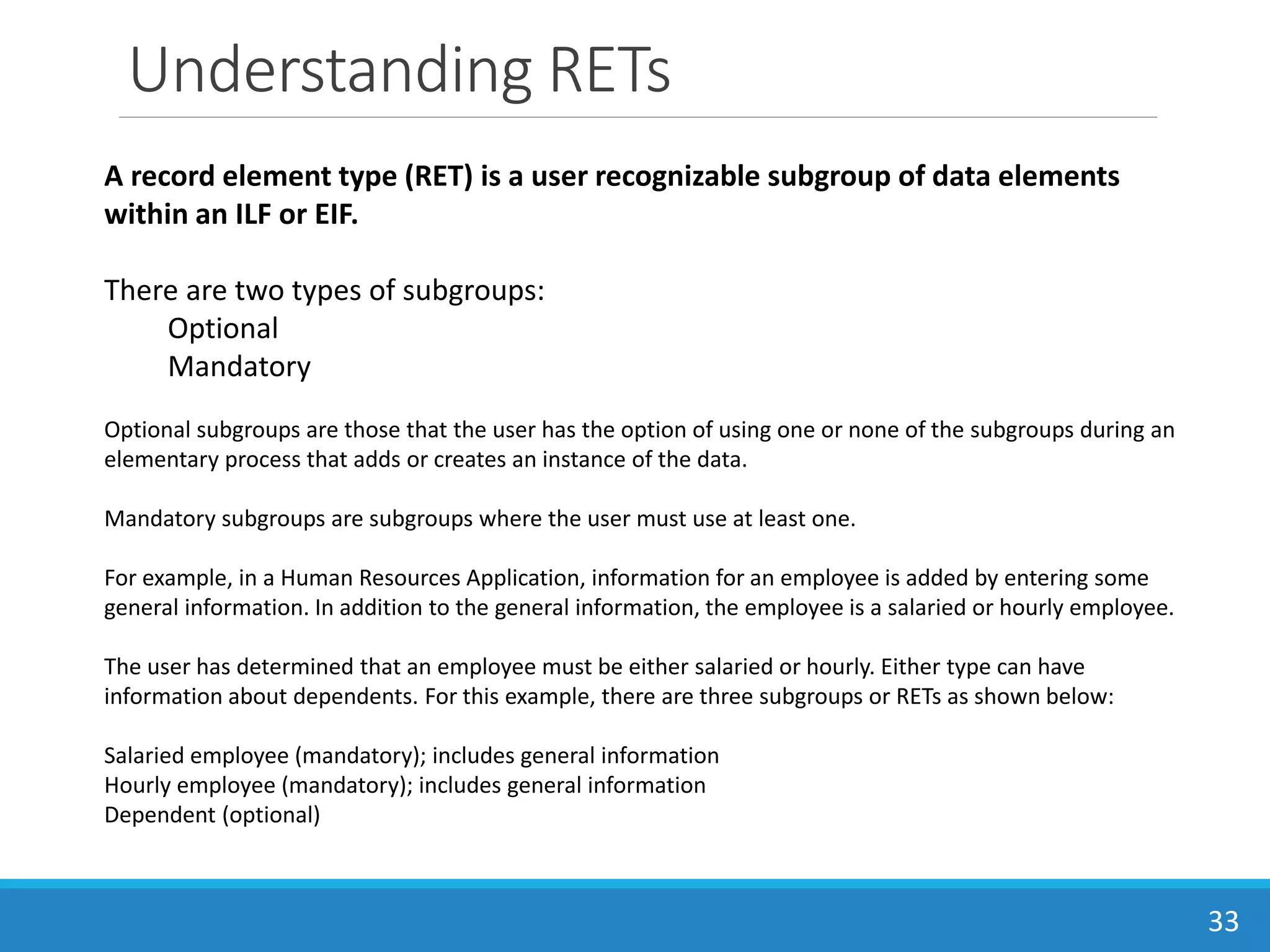 Understanding RETs
33
A record element type (RET) is a user recognizable subgroup of data elements
within an ILF or EIF.
There are two types of subgroups:
Optional
Mandatory
Optional subgroups are those that the user has the option of using one or none of the subgroups during an
elementary process that adds or creates an instance of the data.
Mandatory subgroups are subgroups where the user must use at least one.
For example, in a Human Resources Application, information for an employee is added by entering some
general information. In addition to the general information, the employee is a salaried or hourly employee.
The user has determined that an employee must be either salaried or hourly. Either type can have
information about dependents. For this example, there are three subgroups or RETs as shown below:
Salaried employee (mandatory); includes general information
Hourly employee (mandatory); includes general information
Dependent (optional)
 