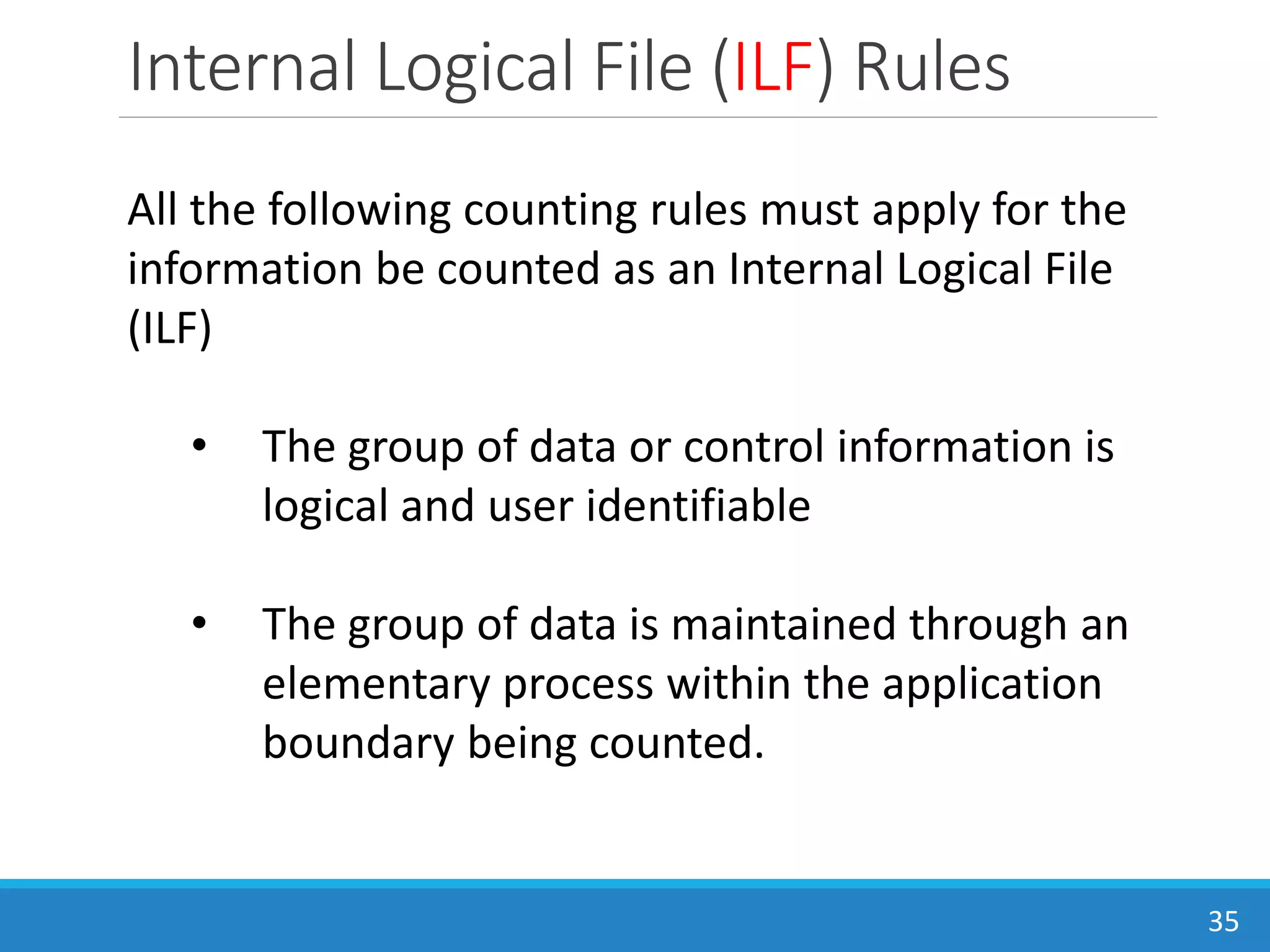 Internal Logical File (ILF) Rules
35
All the following counting rules must apply for the
information be counted as an Internal Logical File
(ILF)
• The group of data or control information is
logical and user identifiable
• The group of data is maintained through an
elementary process within the application
boundary being counted.
 