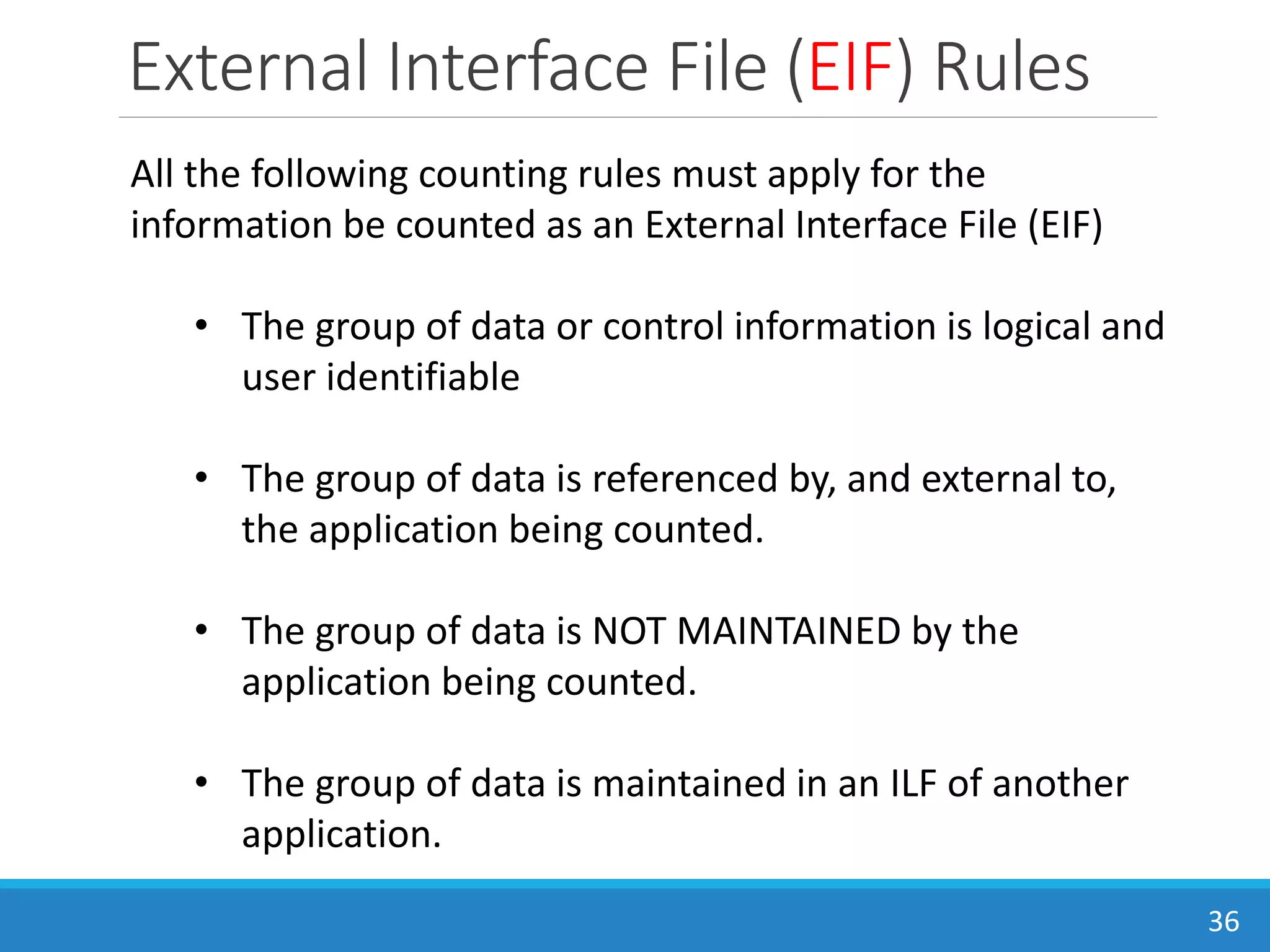 External Interface File (EIF) Rules
36
All the following counting rules must apply for the
information be counted as an External Interface File (EIF)
• The group of data or control information is logical and
user identifiable
• The group of data is referenced by, and external to,
the application being counted.
• The group of data is NOT MAINTAINED by the
application being counted.
• The group of data is maintained in an ILF of another
application.
 