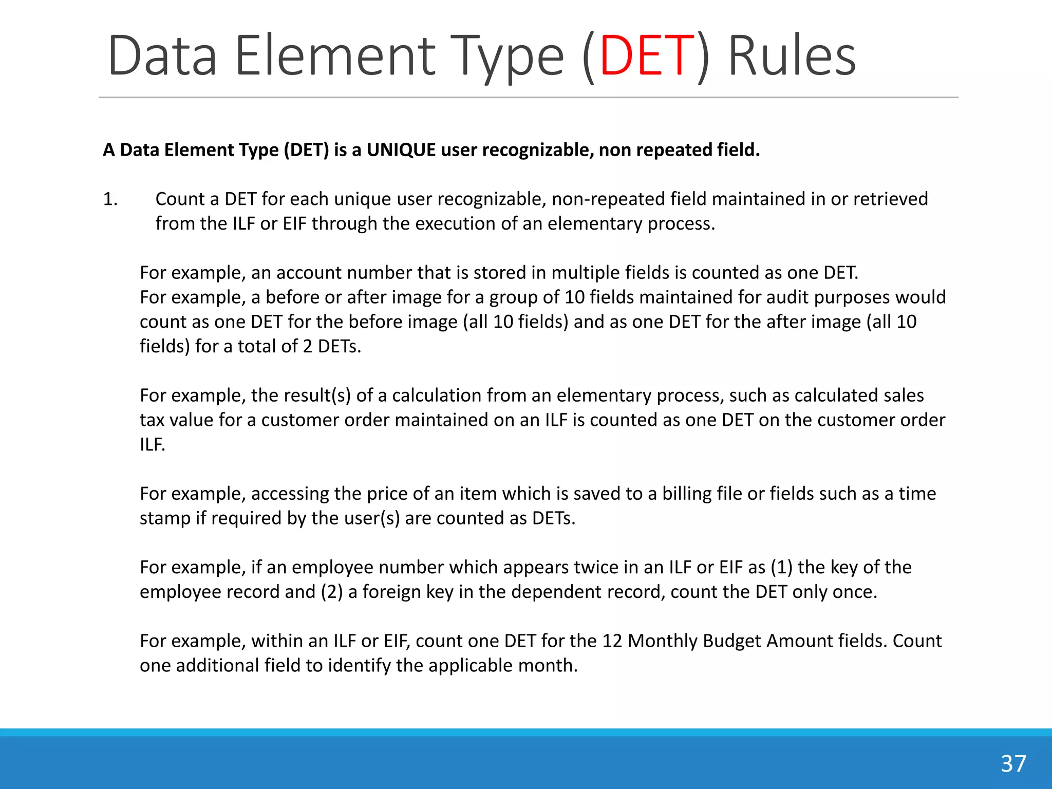 Data Element Type (DET) Rules
37
A Data Element Type (DET) is a UNIQUE user recognizable, non repeated field.
1. Count a DET for each unique user recognizable, non-repeated field maintained in or retrieved
from the ILF or EIF through the execution of an elementary process.
For example, an account number that is stored in multiple fields is counted as one DET.
For example, a before or after image for a group of 10 fields maintained for audit purposes would
count as one DET for the before image (all 10 fields) and as one DET for the after image (all 10
fields) for a total of 2 DETs.
For example, the result(s) of a calculation from an elementary process, such as calculated sales
tax value for a customer order maintained on an ILF is counted as one DET on the customer order
ILF.
For example, accessing the price of an item which is saved to a billing file or fields such as a time
stamp if required by the user(s) are counted as DETs.
For example, if an employee number which appears twice in an ILF or EIF as (1) the key of the
employee record and (2) a foreign key in the dependent record, count the DET only once.
For example, within an ILF or EIF, count one DET for the 12 Monthly Budget Amount fields. Count
one additional field to identify the applicable month.
 