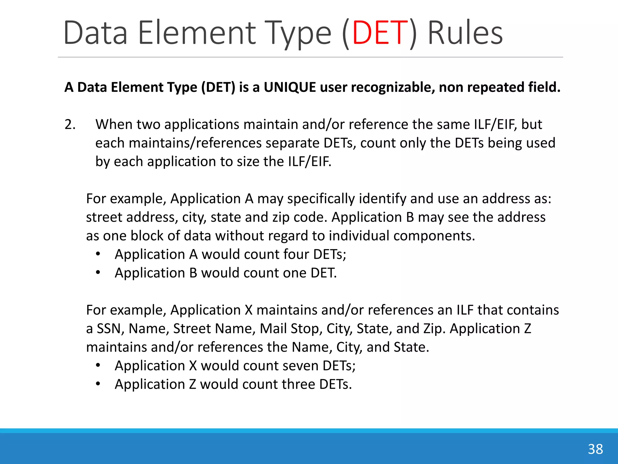 Data Element Type (DET) Rules
38
A Data Element Type (DET) is a UNIQUE user recognizable, non repeated field.
2. When two applications maintain and/or reference the same ILF/EIF, but
each maintains/references separate DETs, count only the DETs being used
by each application to size the ILF/EIF.
For example, Application A may specifically identify and use an address as:
street address, city, state and zip code. Application B may see the address
as one block of data without regard to individual components.
• Application A would count four DETs;
• Application B would count one DET.
For example, Application X maintains and/or references an ILF that contains
a SSN, Name, Street Name, Mail Stop, City, State, and Zip. Application Z
maintains and/or references the Name, City, and State.
• Application X would count seven DETs;
• Application Z would count three DETs.
 
