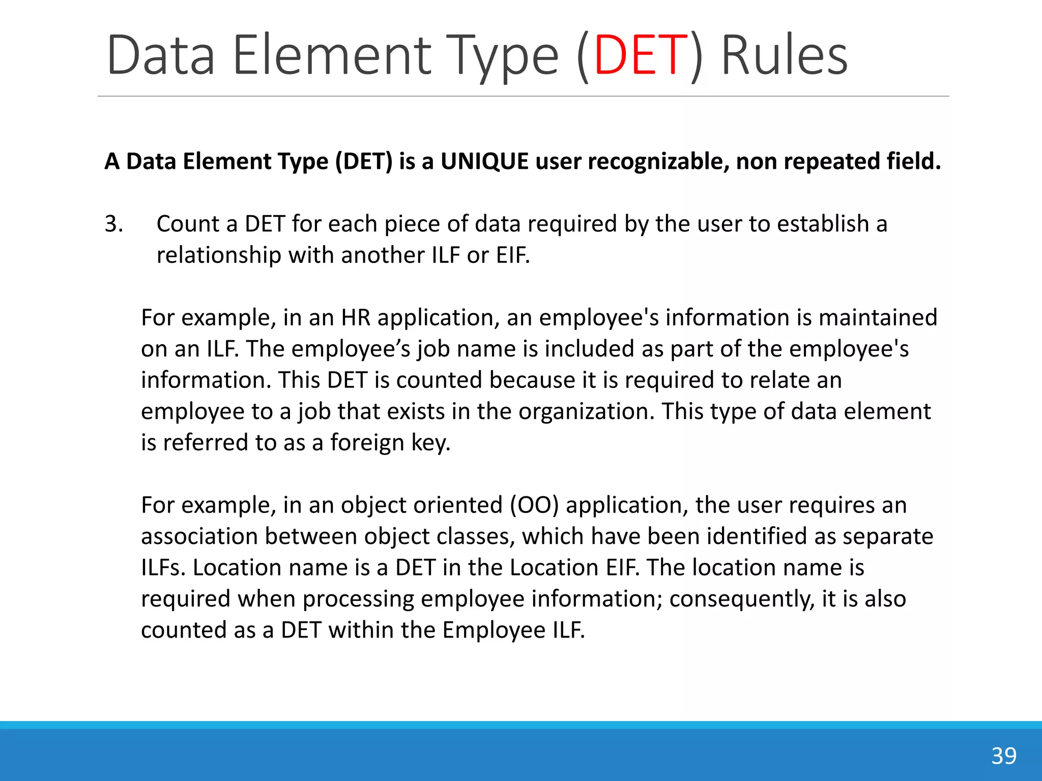 Data Element Type (DET) Rules
39
A Data Element Type (DET) is a UNIQUE user recognizable, non repeated field.
3. Count a DET for each piece of data required by the user to establish a
relationship with another ILF or EIF.
For example, in an HR application, an employee's information is maintained
on an ILF. The employee’s job name is included as part of the employee's
information. This DET is counted because it is required to relate an
employee to a job that exists in the organization. This type of data element
is referred to as a foreign key.
For example, in an object oriented (OO) application, the user requires an
association between object classes, which have been identified as separate
ILFs. Location name is a DET in the Location EIF. The location name is
required when processing employee information; consequently, it is also
counted as a DET within the Employee ILF.
 