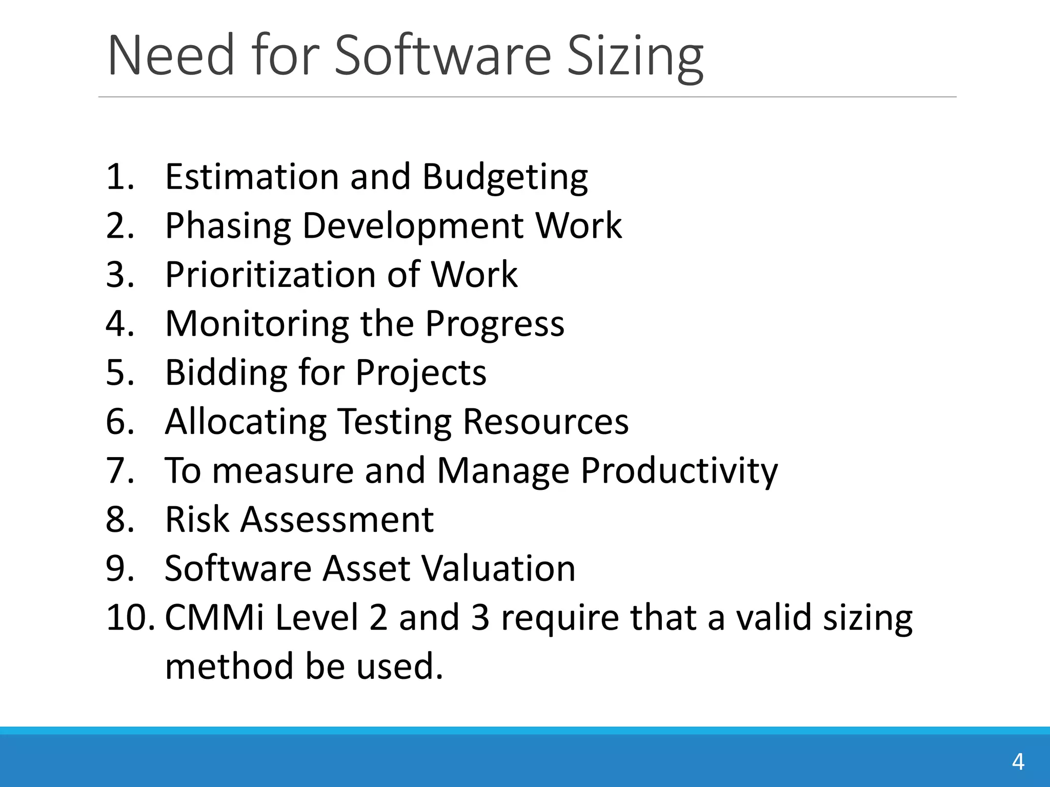 Need for Software Sizing
4
1. Estimation and Budgeting
2. Phasing Development Work
3. Prioritization of Work
4. Monitoring the Progress
5. Bidding for Projects
6. Allocating Testing Resources
7. To measure and Manage Productivity
8. Risk Assessment
9. Software Asset Valuation
10. CMMi Level 2 and 3 require that a valid sizing
method be used.
 