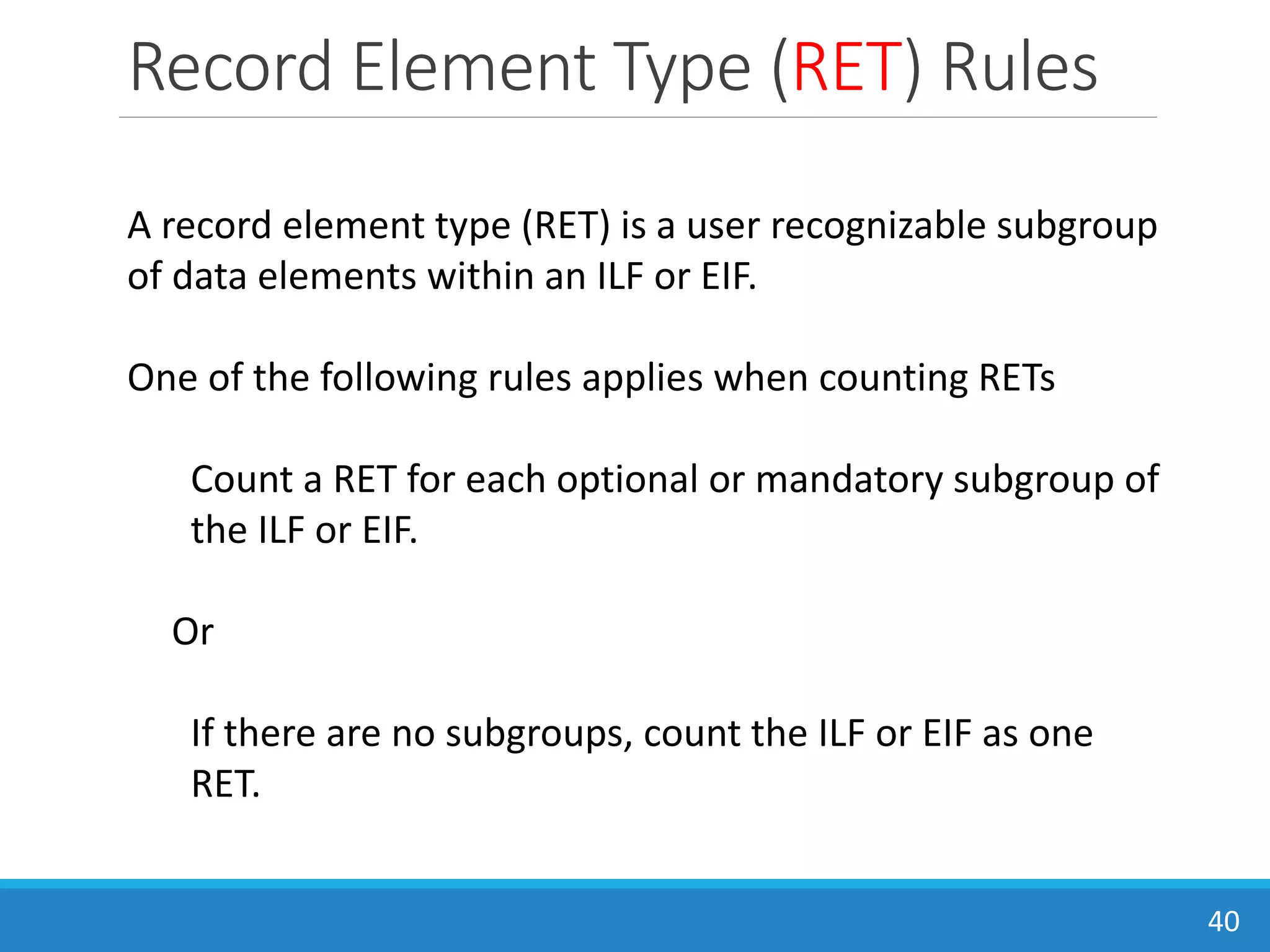 Record Element Type (RET) Rules
40
A record element type (RET) is a user recognizable subgroup
of data elements within an ILF or EIF.
One of the following rules applies when counting RETs
Count a RET for each optional or mandatory subgroup of
the ILF or EIF.
Or
If there are no subgroups, count the ILF or EIF as one
RET.
 