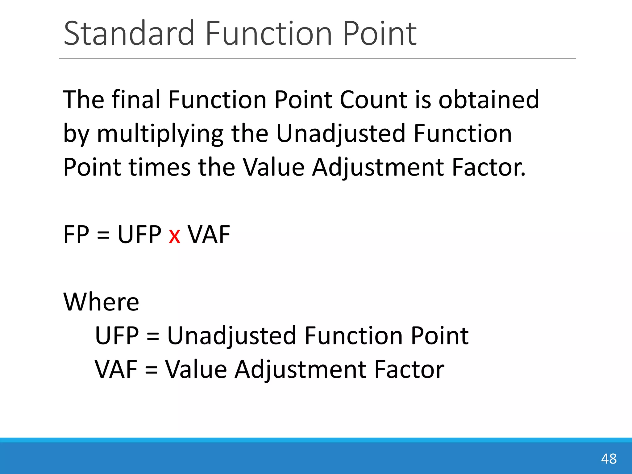Standard Function Point
48
The final Function Point Count is obtained
by multiplying the Unadjusted Function
Point times the Value Adjustment Factor.
FP = UFP x VAF
Where
UFP = Unadjusted Function Point
VAF = Value Adjustment Factor
 