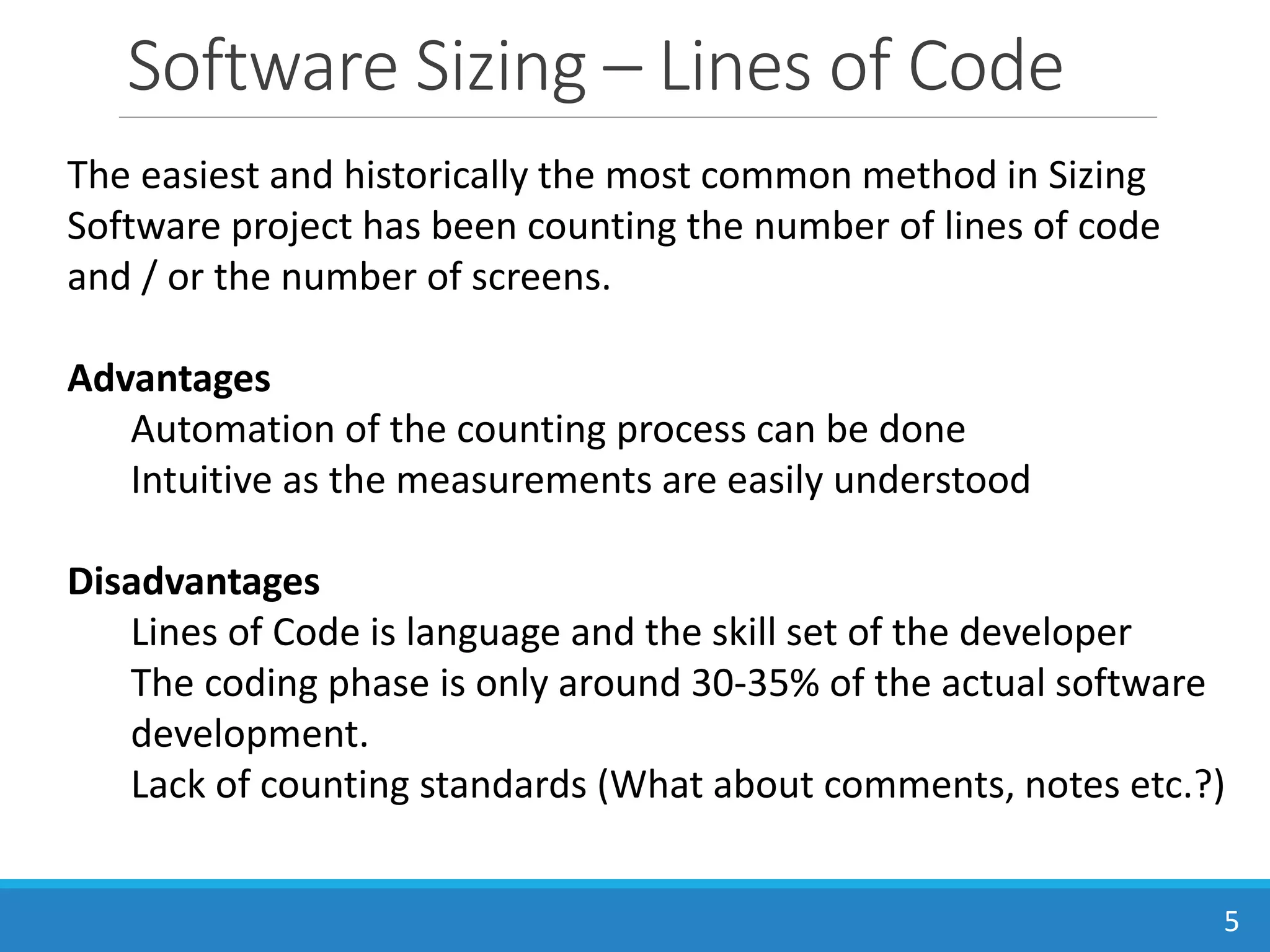 Software Sizing – Lines of Code
5
The easiest and historically the most common method in Sizing
Software project has been counting the number of lines of code
and / or the number of screens.
Advantages
Automation of the counting process can be done
Intuitive as the measurements are easily understood
Disadvantages
Lines of Code is language and the skill set of the developer
The coding phase is only around 30-35% of the actual software
development.
Lack of counting standards (What about comments, notes etc.?)
 