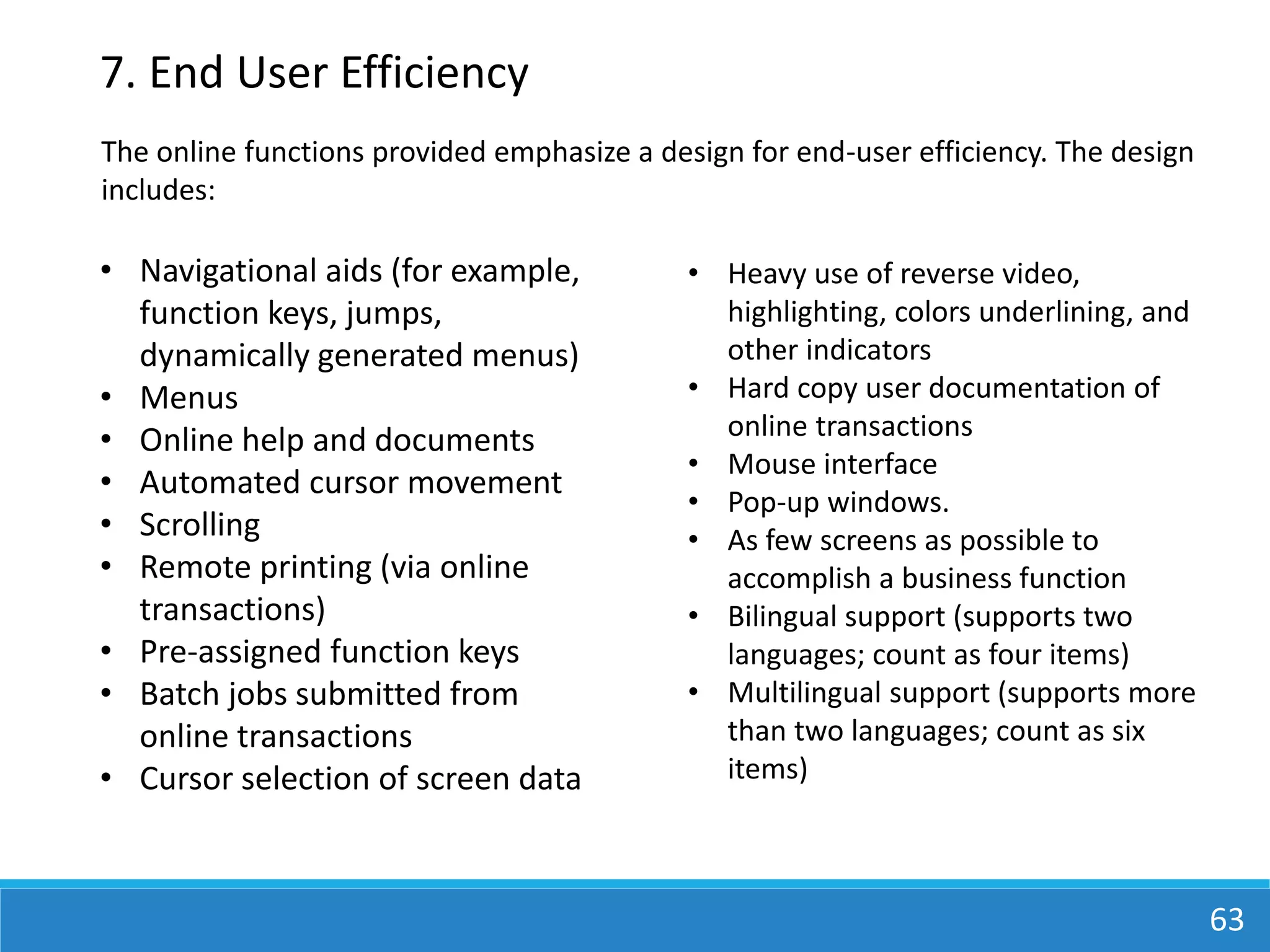 63
7. End User Efficiency
• Navigational aids (for example,
function keys, jumps,
dynamically generated menus)
• Menus
• Online help and documents
• Automated cursor movement
• Scrolling
• Remote printing (via online
transactions)
• Pre-assigned function keys
• Batch jobs submitted from
online transactions
• Cursor selection of screen data
• Heavy use of reverse video,
highlighting, colors underlining, and
other indicators
• Hard copy user documentation of
online transactions
• Mouse interface
• Pop-up windows.
• As few screens as possible to
accomplish a business function
• Bilingual support (supports two
languages; count as four items)
• Multilingual support (supports more
than two languages; count as six
items)
The online functions provided emphasize a design for end-user efficiency. The design
includes:
 