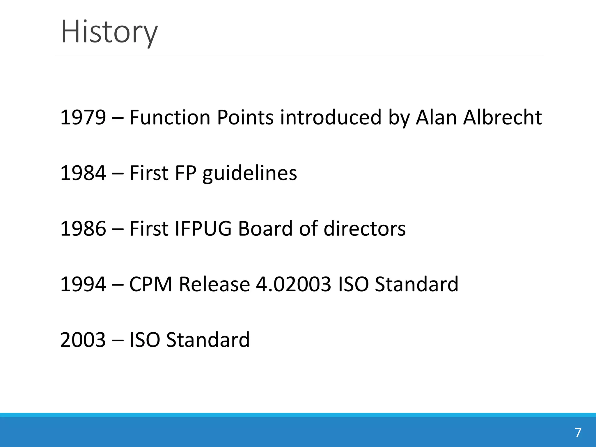 History
7
1979 – Function Points introduced by Alan Albrecht
1984 – First FP guidelines
1986 – First IFPUG Board of directors
1994 – CPM Release 4.02003 ISO Standard
2003 – ISO Standard
 
