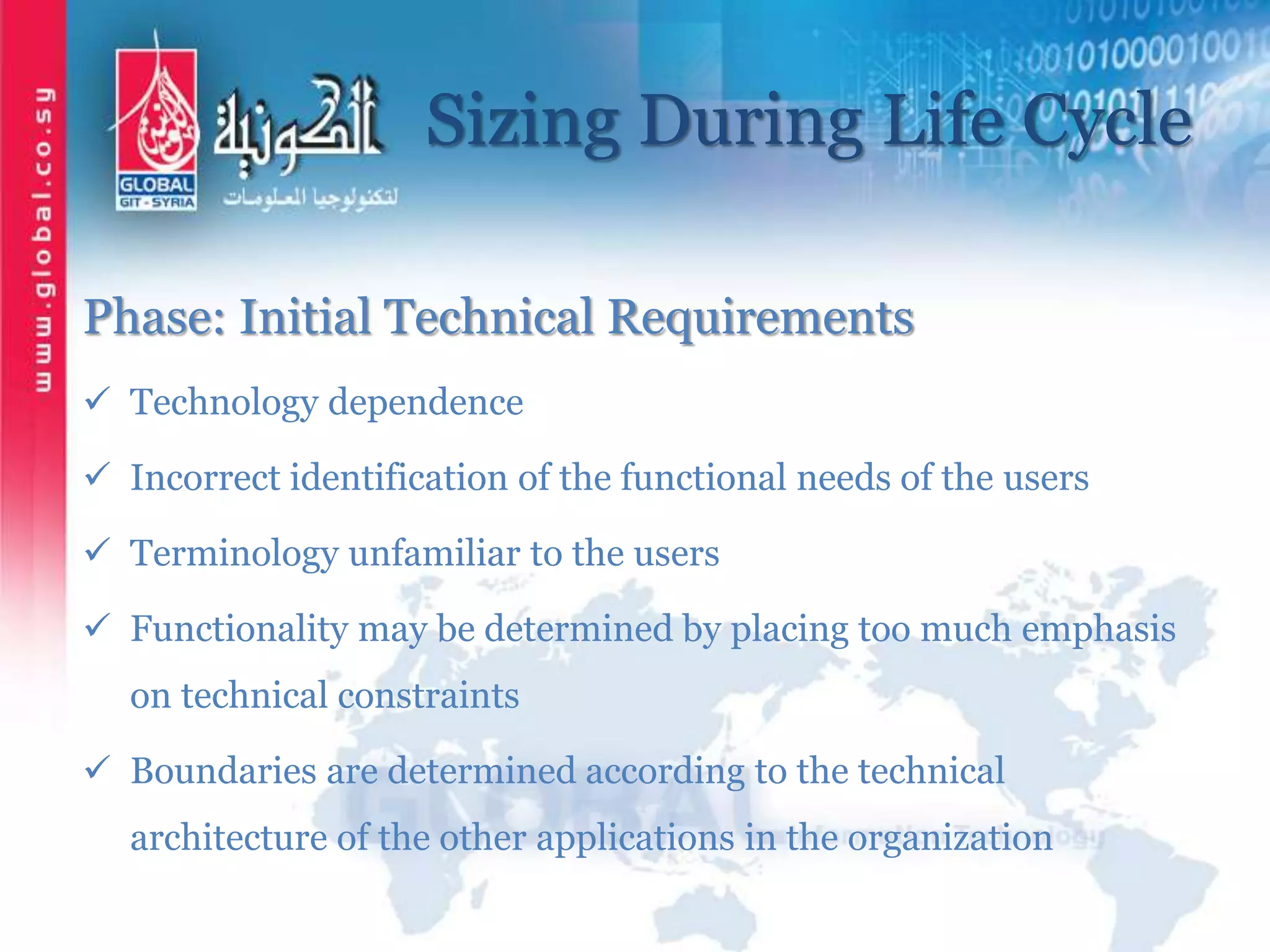 Sizing During Life Cycle
Phase: Initial Technical Requirements
 Technology dependence
 Incorrect identification of the functional needs of the users
 Terminology unfamiliar to the users
 Functionality may be determined by placing too much emphasis
on technical constraints
 Boundaries are determined according to the technical
architecture of the other applications in the organization
 