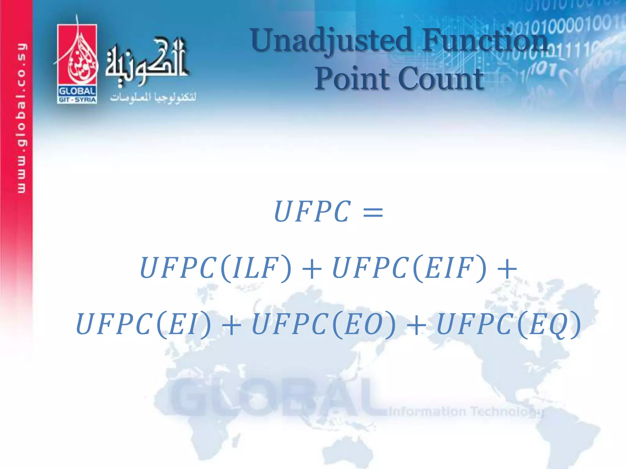 Unadjusted Function
Point Count
𝑈𝐹𝑃𝐶 =
𝑈𝐹𝑃𝐶 𝐼𝐿𝐹 + 𝑈𝐹𝑃𝐶 𝐸𝐼𝐹 +
𝑈𝐹𝑃𝐶 𝐸𝐼 + 𝑈𝐹𝑃𝐶 𝐸𝑂 + 𝑈𝐹𝑃𝐶 𝐸𝑄
 