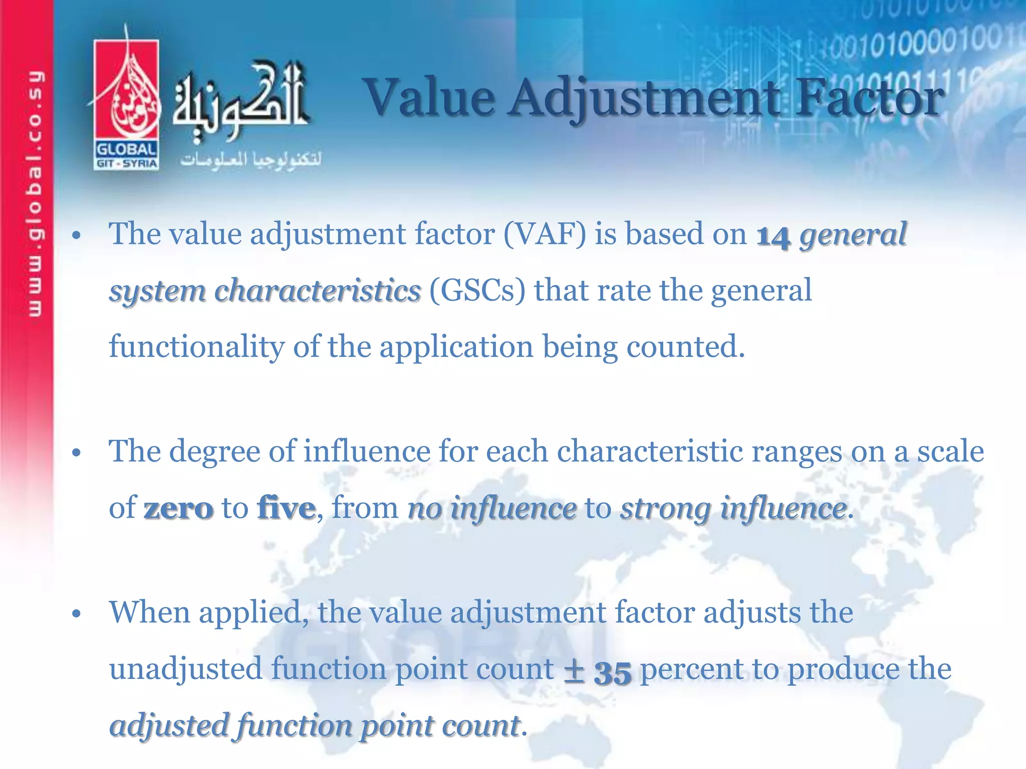 Value Adjustment Factor
• The value adjustment factor (VAF) is based on 14 general
system characteristics (GSCs) that rate the general
functionality of the application being counted.
• The degree of influence for each characteristic ranges on a scale
of zero to five, from no influence to strong influence.
• When applied, the value adjustment factor adjusts the
unadjusted function point count ± 35 percent to produce the
adjusted function point count.
 
