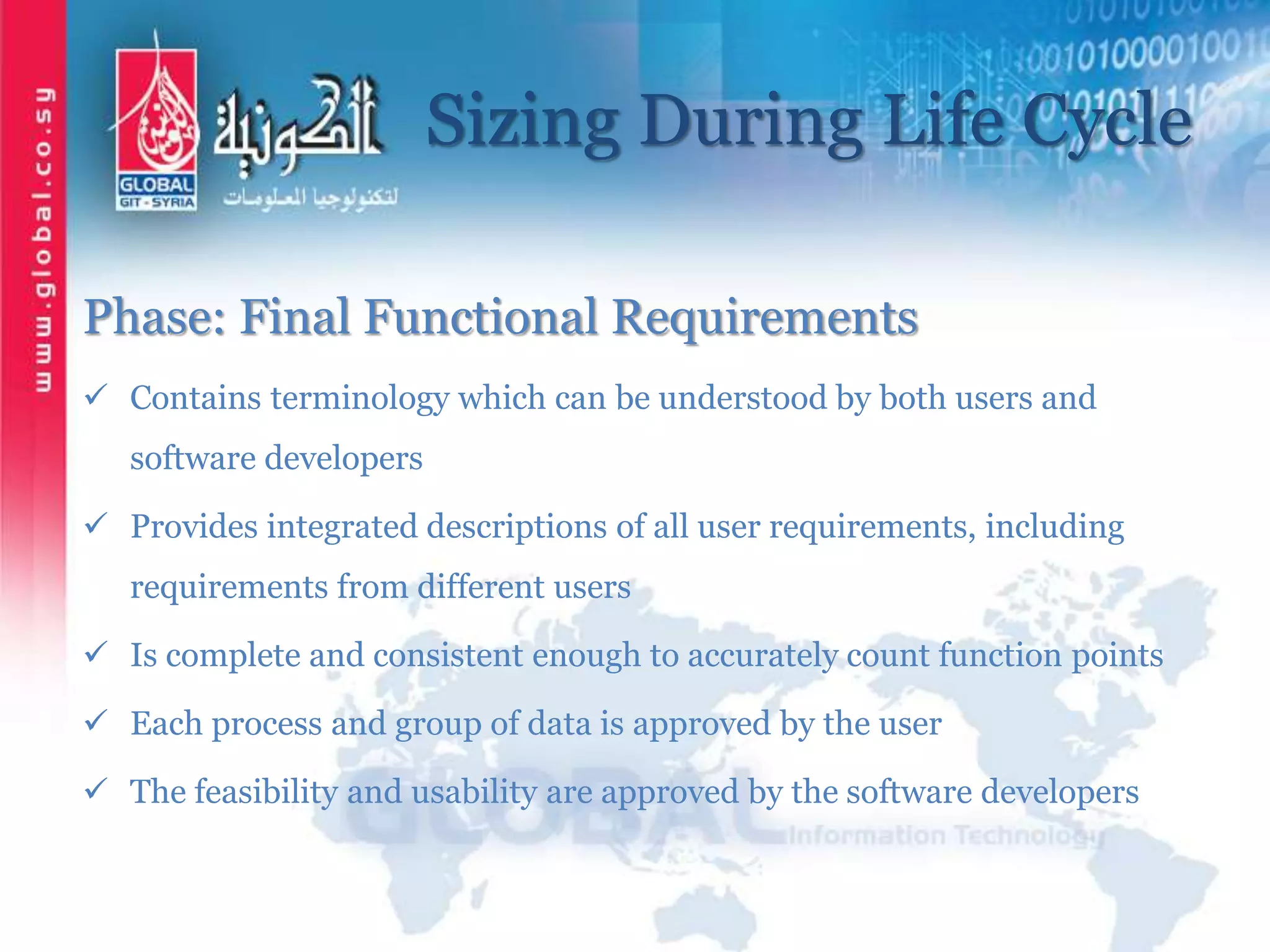 Sizing During Life Cycle
Phase: Final Functional Requirements
 Contains terminology which can be understood by both users and
software developers
 Provides integrated descriptions of all user requirements, including
requirements from different users
 Is complete and consistent enough to accurately count function points
 Each process and group of data is approved by the user
 The feasibility and usability are approved by the software developers
 