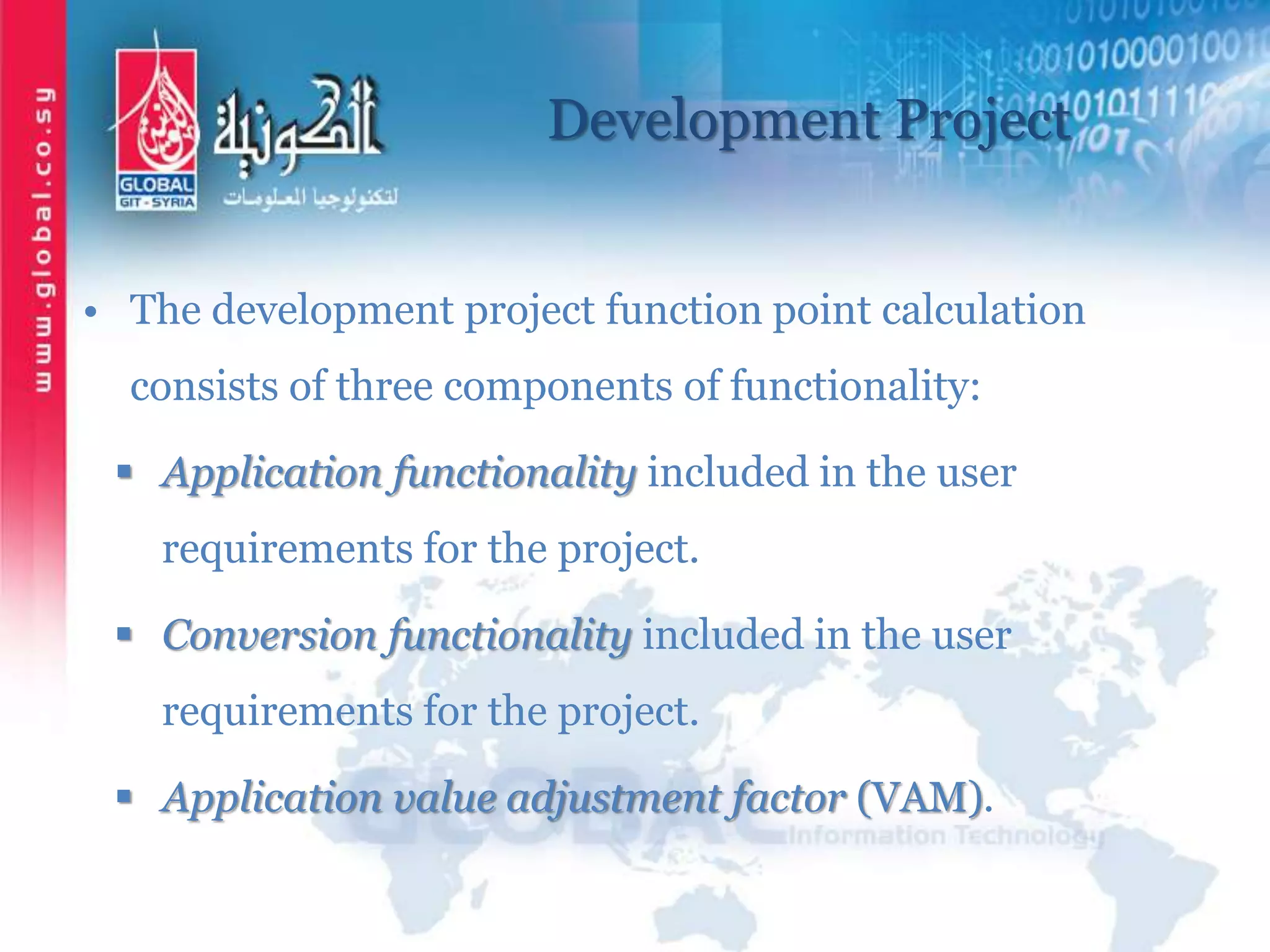 Development Project
• The development project function point calculation
consists of three components of functionality:
 Application functionality included in the user
requirements for the project.
 Conversion functionality included in the user
requirements for the project.
 Application value adjustment factor (VAM).
 