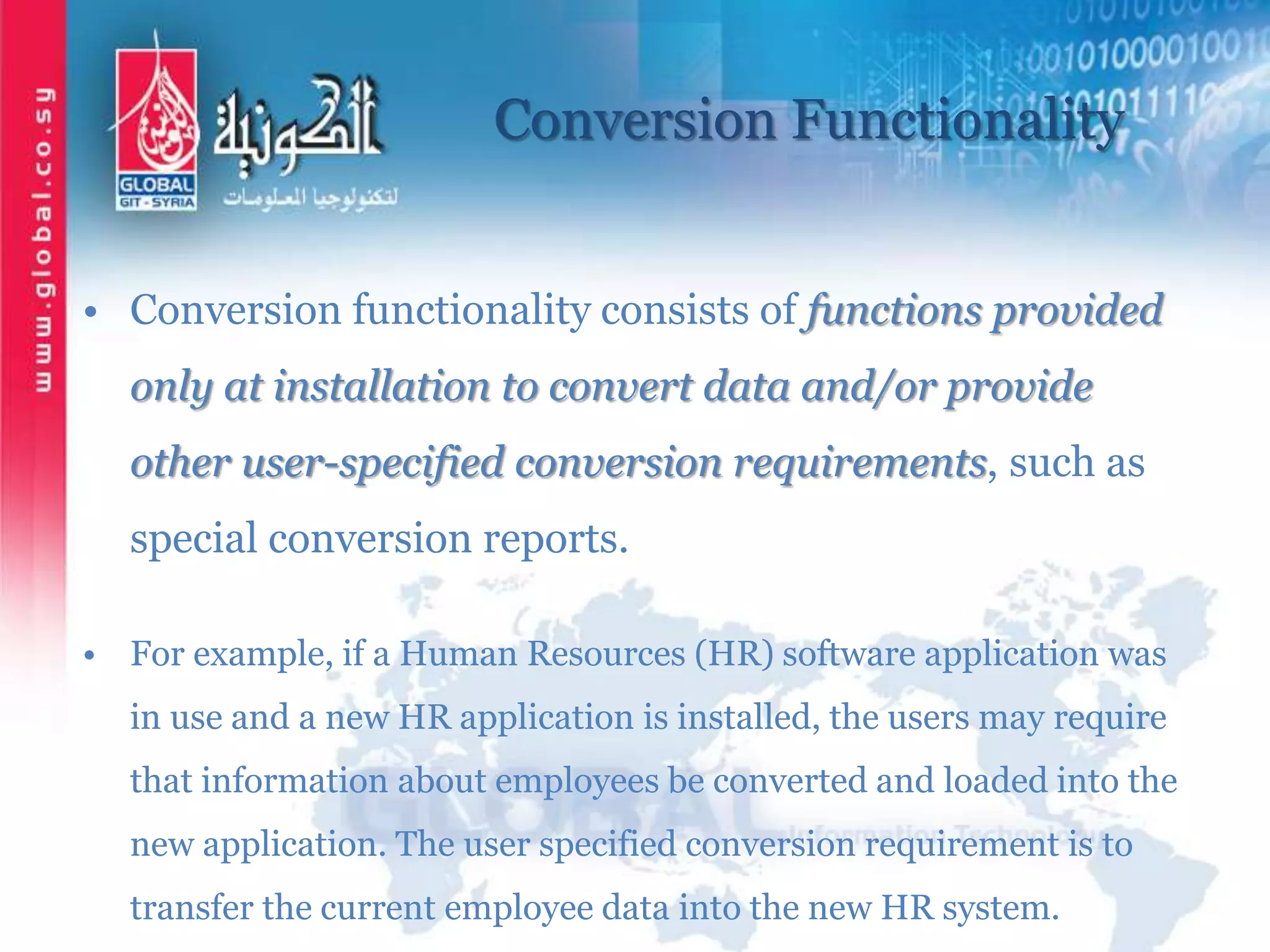 Conversion Functionality
• Conversion functionality consists of functions provided
only at installation to convert data and/or provide
other user-specified conversion requirements, such as
special conversion reports.
• For example, if a Human Resources (HR) software application was
in use and a new HR application is installed, the users may require
that information about employees be converted and loaded into the
new application. The user specified conversion requirement is to
transfer the current employee data into the new HR system.
 