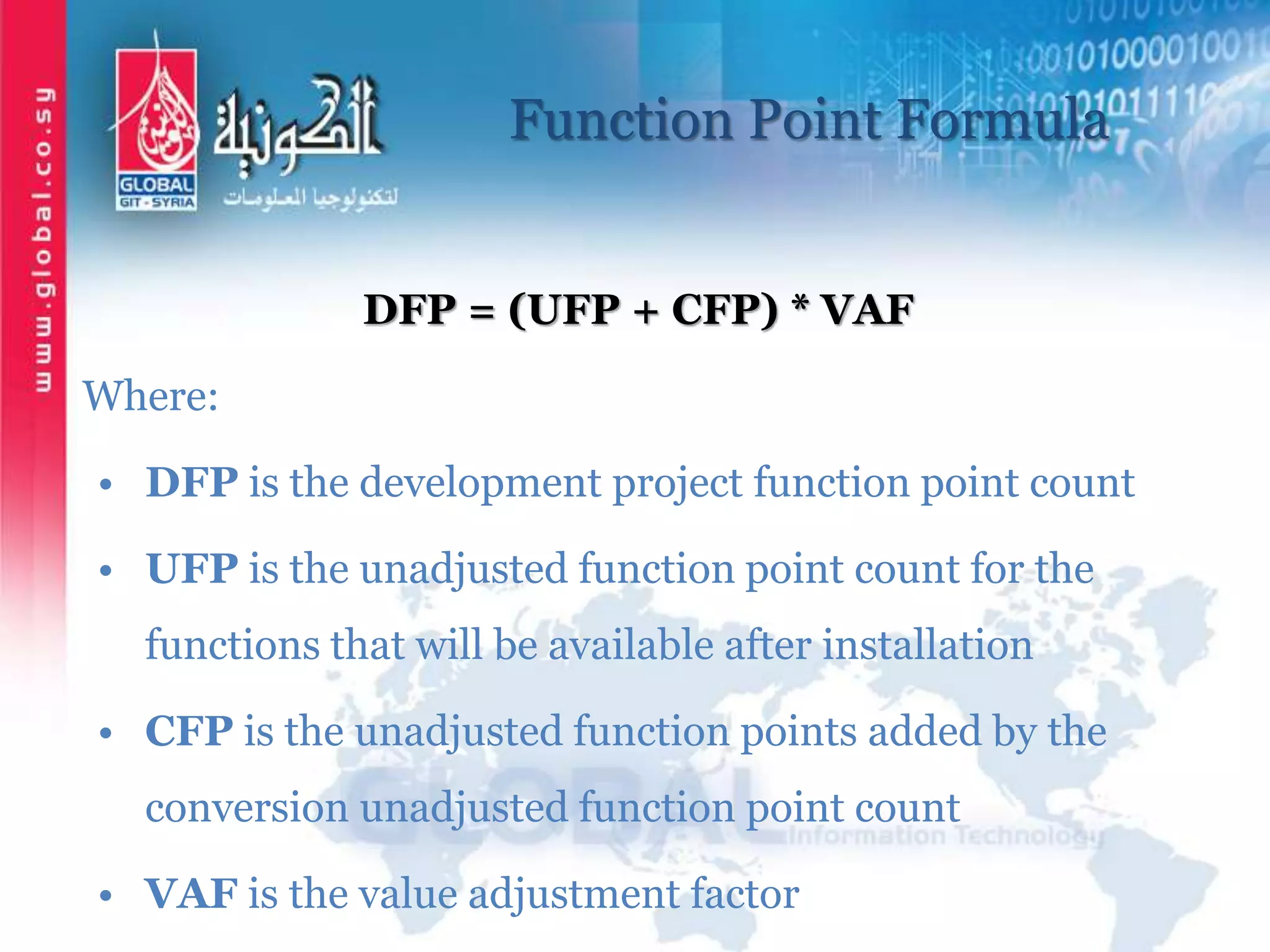 Function Point Formula
DFP = (UFP + CFP) * VAF
Where:
• DFP is the development project function point count
• UFP is the unadjusted function point count for the
functions that will be available after installation
• CFP is the unadjusted function points added by the
conversion unadjusted function point count
• VAF is the value adjustment factor
 